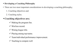  Developing a Coaching Philosophy
• There are two most important considerations in developing a coaching philosophy;
1. Coaching objectives and
2. Coaching styles.
 Coaching objectives are;
 Making the program fun.
 Win/loss record.
 Wining league title.
 Placing among top teams.
 Team/individual performance improvement.
 Teaching to compete well
 