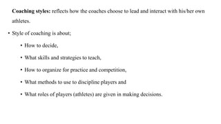 Coaching styles: reflects how the coaches choose to lead and interact with his/her own
athletes.
• Style of coaching is about;
• How to decide,
• What skills and strategies to teach,
• How to organize for practice and competition,
• What methods to use to discipline players and
• What roles of players (athletes) are given in making decisions.
 