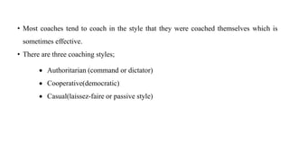 • Most coaches tend to coach in the style that they were coached themselves which is
sometimes effective.
• There are three coaching styles;
 Authoritarian (command or dictator)
 Cooperative(democratic)
 Casual(laissez-faire or passive style)
 