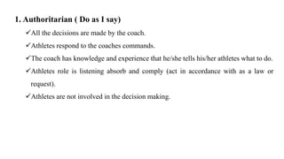 1. Authoritarian ( Do as I say)
All the decisions are made by the coach.
Athletes respond to the coaches commands.
The coach has knowledge and experience that he/she tells his/her athletes what to do.
Athletes role is listening absorb and comply (act in accordance with as a law or
request).
Athletes are not involved in the decision making.
 