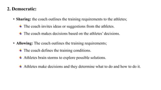 2. Democratic:
• Sharing: the coach outlines the training requirements to the athletes;
The coach invites ideas or suggestions from the athletes.
The coach makes decisions based on the athletes’ decisions.
• Allowing: The coach outlines the training requirements;
The coach defines the training conditions.
Athletes brain storms to explore possible solutions.
Athletes make decisions and they determine what to do and how to do it.
 