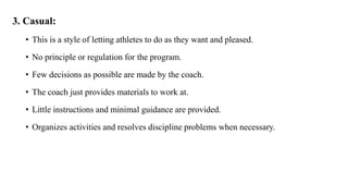 3. Casual:
• This is a style of letting athletes to do as they want and pleased.
• No principle or regulation for the program.
• Few decisions as possible are made by the coach.
• The coach just provides materials to work at.
• Little instructions and minimal guidance are provided.
• Organizes activities and resolves discipline problems when necessary.
 