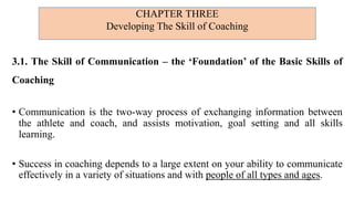3.1. The Skill of Communication – the ‘Foundation’ of the Basic Skills of
Coaching
• Communication is the two-way process of exchanging information between
the athlete and coach, and assists motivation, goal setting and all skills
learning.
• Success in coaching depends to a large extent on your ability to communicate
effectively in a variety of situations and with people of all types and ages.
CHAPTER THREE
Developing The Skill of Coaching
 