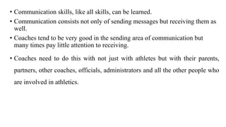 • Communication skills, like all skills, can be learned.
• Communication consists not only of sending messages but receiving them as
well.
• Coaches tend to be very good in the sending area of communication but
many times pay little attention to receiving.
• Coaches need to do this with not just with athletes but with their parents,
partners, other coaches, officials, administrators and all the other people who
are involved in athletics.
 