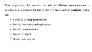 • Most importantly, for coaches, the skill of effective communication is
essential as a foundation for four of the five basic skills of coaching. These
are:
 Build and develop relationships
 Provide instruction and explanation
 Provide demonstrations
 Provide feedback
 Observe and analyse
 