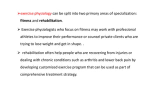exercise physiology can be split into two primary areas of specialization:
fitness and rehabilitation.
 Exercise physiologists who focus on fitness may work with professional
athletes to improve their performance or counsel private clients who are
trying to lose weight and get in shape. .
 rehabilitation often help people who are recovering from injuries or
dealing with chronic conditions such as arthritis and lower back pain by
developing customized exercise program that can be used as part of
comprehensive treatment strategy.
 