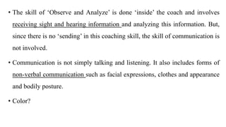 • The skill of ‘Observe and Analyze’ is done ‘inside’ the coach and involves
receiving sight and hearing information and analyzing this information. But,
since there is no ‘sending’ in this coaching skill, the skill of communication is
not involved.
• Communication is not simply talking and listening. It also includes forms of
non-verbal communication such as facial expressions, clothes and appearance
and bodily posture.
• Color?
 