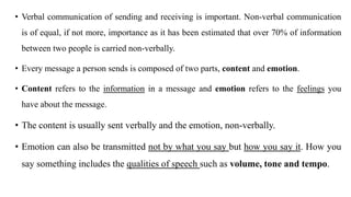 • Verbal communication of sending and receiving is important. Non-verbal communication
is of equal, if not more, importance as it has been estimated that over 70% of information
between two people is carried non-verbally.
• Every message a person sends is composed of two parts, content and emotion.
• Content refers to the information in a message and emotion refers to the feelings you
have about the message.
• The content is usually sent verbally and the emotion, non-verbally.
• Emotion can also be transmitted not by what you say but how you say it. How you
say something includes the qualities of speech such as volume, tone and tempo.
 
