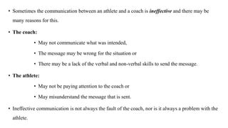 • Sometimes the communication between an athlete and a coach is ineffective and there may be
many reasons for this.
• The coach:
• May not communicate what was intended,
• The message may be wrong for the situation or
• There may be a lack of the verbal and non-verbal skills to send the message.
• The athlete:
• May not be paying attention to the coach or
• May misunderstand the message that is sent.
• Ineffective communication is not always the fault of the coach, nor is it always a problem with the
athlete.
 