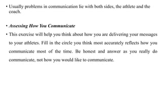 • Usually problems in communication lie with both sides, the athlete and the
coach.
• Assessing How You Communicate
• This exercise will help you think about how you are delivering your messages
to your athletes. Fill in the circle you think most accurately reflects how you
communicate most of the time. Be honest and answer as you really do
communicate, not how you would like to communicate.
 