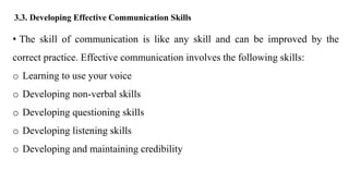 3.3. Developing Effective Communication Skills
• The skill of communication is like any skill and can be improved by the
correct practice. Effective communication involves the following skills:
o Learning to use your voice
o Developing non-verbal skills
o Developing questioning skills
o Developing listening skills
o Developing and maintaining credibility
 