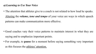 a)Learning to Use Your Voice
• The attention that athletes give to a coach is not related to how loud he speaks.
Altering the volume, tone and tempo of your voice are ways in which speech
patterns can make communication more effective.
• Good coaches vary their voice patterns to maintain interest in what they are
saying and to emphasize important points.
• For example, to pause for a moment before saying something very important
as this focuses the athletes’ attention.
 