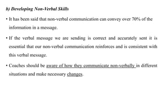 b) Developing Non-Verbal Skills
• It has been said that non-verbal communication can convey over 70% of the
information in a message.
• If the verbal message we are sending is correct and accurately sent it is
essential that our non-verbal communication reinforces and is consistent with
this verbal message.
• Coaches should be aware of how they communicate non-verbally in different
situations and make necessary changes.
 