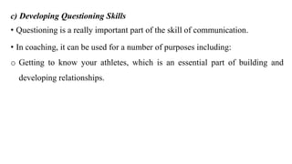 c) Developing Questioning Skills
• Questioning is a really important part of the skill of communication.
• In coaching, it can be used for a number of purposes including:
o Getting to know your athletes, which is an essential part of building and
developing relationships.
 
