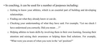 • In coaching, it can be used for a number of purposes including:
o Getting to know your athletes, which is an essential part of building and developing
relationships.
o Finding out what they already know or can do.
o Checking your understanding of what they have said. For example, “Let me check I
have understood you correctly. Did you mean …?”
o Helping athletes to learn skills by involving them in their own learning, focusing their
attention and raising their awareness or helping them find solutions. For example,
“What were you aware of when you were in the ‘set’ position?”
 
