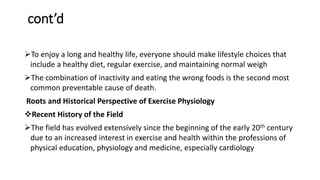 cont’d
To enjoy a long and healthy life, everyone should make lifestyle choices that
include a healthy diet, regular exercise, and maintaining normal weigh
The combination of inactivity and eating the wrong foods is the second most
common preventable cause of death.
Roots and Historical Perspective of Exercise Physiology
Recent History of the Field
The field has evolved extensively since the beginning of the early 20th century
due to an increased interest in exercise and health within the professions of
physical education, physiology and medicine, especially cardiology
 