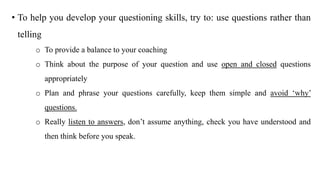 • To help you develop your questioning skills, try to: use questions rather than
telling
o To provide a balance to your coaching
o Think about the purpose of your question and use open and closed questions
appropriately
o Plan and phrase your questions carefully, keep them simple and avoid ‘why’
questions.
o Really listen to answers, don’t assume anything, check you have understood and
then think before you speak.
 