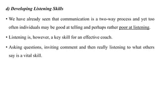 d) Developing Listening Skills
• We have already seen that communication is a two-way process and yet too
often individuals may be good at telling and perhaps rather poor at listening.
• Listening is, however, a key skill for an effective coach.
• Asking questions, inviting comment and then really listening to what others
say is a vital skill.
 