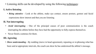 • Listening skills can be developed by using the following techniques:
I. Active listening
• Being attentive - Look at the athlete, make eye contact, ensure posture, gesture and facial
expressions show interest and that you are listening.
II. Not interrupting
• Avoid interrupting - One of the principal causes of poor communication is the coach
interrupting the athlete before they have had the opportunity to fully express themselves.
• Never finish a sentence for them.
III. Agreeing
• Show understanding - By nodding (move in head agreement), repeating or re-phrasing what has
been said at appropriate intervals, the coach can show he has understood the athlete’s message.
 