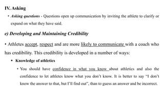 IV. Asking
• Asking questions - Questions open up communication by inviting the athlete to clarify or
expand on what they have said.
e) Developing and Maintaining Credibility
• Athletes accept, respect and are more likely to communicate with a coach who
has credibility. This credibility is developed in a number of ways:
 Knowledge of athletics
• You should have confidence in what you know about athletics and also the
confidence to let athletes know what you don’t know. It is better to say “I don’t
know the answer to that, but I’ll find out”, than to guess an answer and be incorrect.
 