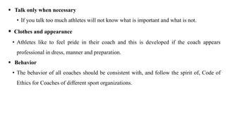  Talk only when necessary
• If you talk too much athletes will not know what is important and what is not.
 Clothes and appearance
• Athletes like to feel pride in their coach and this is developed if the coach appears
professional in dress, manner and preparation.
 Behavior
• The behavior of all coaches should be consistent with, and follow the spirit of, Code of
Ethics for Coaches of different sport organizations.
 