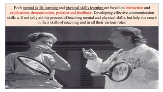 Both mental skills learning and physical skills learning are based on instruction and
explanation, demonstration, practice and feedback. Developing effective communication
skills will not only aid the process of teaching mental and physical skills, but help the coach
in their skills of coaching and in all their various roles.
 