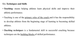 5.1. Techniques and Skills
• Teaching: means helping athletes learn physical skills and improve their
athletic performance.
• Teaching is one of the primary roles of the coach and it has the responsibility
to develop athletes from the beginning stage of learning to becoming skilled
athletes.
• Teaching techniques is a fundamental skill in successful coaching because
techniques are the building blocks of skilled performance.
 