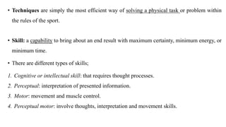 • Techniques are simply the most efficient way of solving a physical task or problem within
the rules of the sport.
• Skill: a capability to bring about an end result with maximum certainty, minimum energy, or
minimum time.
• There are different types of skills;
1. Cognitive or intellectual skill: that requires thought processes.
2. Perceptual: interpretation of presented information.
3. Motor: movement and muscle control.
4. Perceptual motor: involve thoughts, interpretation and movement skills.
 