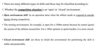 • There are many different types of skills and these may be classified according to:
1. Whether the competition situation is an ‘open’ or ‘closed’ environment.
• Open environment skill- its an operation done when the athlete needs to respond to outside
factors during competition.
• The running environment, for example, is open for a 1500m runner because he cannot ignore
the actions of the athletes around him. For a 100m sprinter or sprint hurdler, it is more closed.
• Closed environment skill- are those in which the environment for performing the skill is
stable and predictable.
 