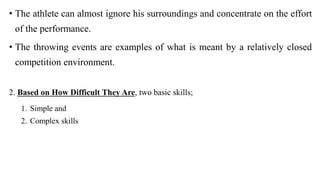 • The athlete can almost ignore his surroundings and concentrate on the effort
of the performance.
• The throwing events are examples of what is meant by a relatively closed
competition environment.
2. Based on How Difficult They Are, two basic skills;
1. Simple and
2. Complex skills
 
