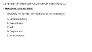 5.2. METHODS OF TEACHING SIMPLE AND COMPLEX TECHNICAL SKILLS
• How do we teach new skills?
• The teaching of a new skill can be achieved by various methods;
A. Verbal instructions
B. Demonstration
C. Video
D. Diagrams and
E. Photo sequence
 