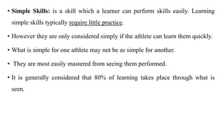 • Simple Skills: is a skill which a learner can perform skills easily. Learning
simple skills typically require little practice.
• However they are only considered simply if the athlete can learn them quickly.
• What is simple for one athlete may not be as simple for another.
• They are most easily mastered from seeing them performed.
• It is generally considered that 80% of learning takes place through what is
seen.
 