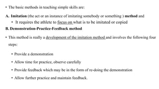 • The basic methods in teaching simple skills are:
A. Imitation (the act or an instance of imitating somebody or something ) method and
• It requires the athlete to focus on what is to be imitated or copied
B. Demonstration-Practice-Feedback method
• This method is really a development of the imitation method and involves the following four
steps:
• Provide a demonstration
• Allow time for practice, observe carefully
• Provide feedback which may be in the form of re-doing the demonstration
• Allow further practice and maintain feedback.
 