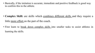 • Basically, if the imitation is accurate, immediate and positive feedback is good way
to confirm this to the athlete.
• Complex Skill: are skills which combines different skills and they require a
little more effort on the part of the coach.
• First learn to break down complex skills into smaller tasks to assist athletes in
learning the skills.
 