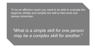 To be an effective coach you need to be able to evaluate the
beginner athlete and simplify the skill to their level and
always remember:
“What is a simple skill for one person
may be a complex skill for another.”
 