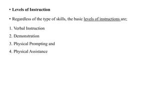 • Levels of Instruction
• Regardless of the type of skills, the basic levels of instructions are;
1. Verbal Instruction
2. Demonstration
3. Physical Prompting and
4. Physical Assistance
 