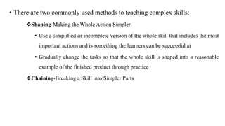 • There are two commonly used methods to teaching complex skills:
Shaping-Making the Whole Action Simpler
• Use a simplified or incomplete version of the whole skill that includes the most
important actions and is something the learners can be successful at
• Gradually change the tasks so that the whole skill is shaped into a reasonable
example of the finished product through practice
Chaining-Breaking a Skill into Simpler Parts
 