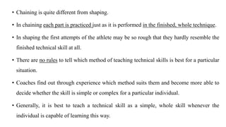 • Chaining is quite different from shaping.
• In chaining each part is practiced just as it is performed in the finished, whole technique.
• In shaping the first attempts of the athlete may be so rough that they hardly resemble the
finished technical skill at all.
• There are no rules to tell which method of teaching technical skills is best for a particular
situation.
• Coaches find out through experience which method suits them and become more able to
decide whether the skill is simple or complex for a particular individual.
• Generally, it is best to teach a technical skill as a simple, whole skill whenever the
individual is capable of learning this way.
 