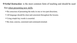 Verbal Instruction: is the most common form of teaching and should be used
first when presenting new skills.
 Be conscious of presenting the tasks in one or two part directions.
 All language should be clear and consistent throughout the lessons.
 Using simple key words is essential.
 Be clear, concise, consistent and command-oriented.
 