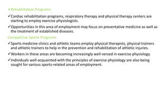 Rehabilitation Programs
Cardiac rehabilitation programs, respiratory therapy and physical therapy centers are
starting to employ exercise physiologists.
Opportunities in this area of employment may focus on preventative medicine as well as
the treatment of established diseases.
Competitive Sports Programs
Sports medicine clinics and athletic teams employ physical therapists, physical trainers
and athletic trainers to help in the prevention and rehabilitation of athletic injuries.
Workers in these areas are becoming increasingly well-versed in exercise physiology.
Individuals well-acquainted with the principles of exercise physiology are also being
sought for various sports-related areas of employment.
 