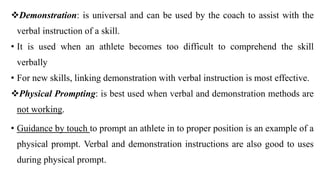Demonstration: is universal and can be used by the coach to assist with the
verbal instruction of a skill.
• It is used when an athlete becomes too difficult to comprehend the skill
verbally
• For new skills, linking demonstration with verbal instruction is most effective.
Physical Prompting: is best used when verbal and demonstration methods are
not working.
• Guidance by touch to prompt an athlete in to proper position is an example of a
physical prompt. Verbal and demonstration instructions are also good to uses
during physical prompt.
 