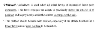 Physical Assistance: is used when all other levels of instruction have been
exhausted. This level requires the coach to physically move the athlete in to
position and to physically assist the athlete to complete the skill.
• This method should be used with caution, especially if the athlete functions at a
lower level and/or does not like to be touched.
 