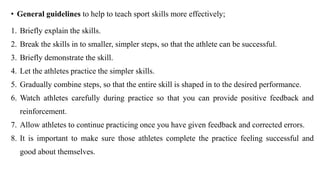 • General guidelines to help to teach sport skills more effectively;
1. Briefly explain the skills.
2. Break the skills in to smaller, simpler steps, so that the athlete can be successful.
3. Briefly demonstrate the skill.
4. Let the athletes practice the simpler skills.
5. Gradually combine steps, so that the entire skill is shaped in to the desired performance.
6. Watch athletes carefully during practice so that you can provide positive feedback and
reinforcement.
7. Allow athletes to continue practicing once you have given feedback and corrected errors.
8. It is important to make sure those athletes complete the practice feeling successful and
good about themselves.
 