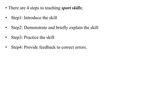 • There are 4 steps to teaching sport skills;
• Step1: Introduce the skill
• Step2: Demonstrate and briefly explain the skill
• Step3: Practice the skill
• Step4: Provide feedback to correct errors.
 