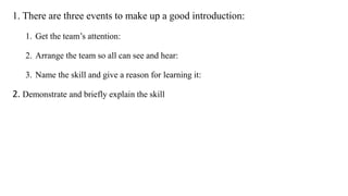 1. There are three events to make up a good introduction:
1. Get the team’s attention:
2. Arrange the team so all can see and hear:
3. Name the skill and give a reason for learning it:
2. Demonstrate and briefly explain the skill
 