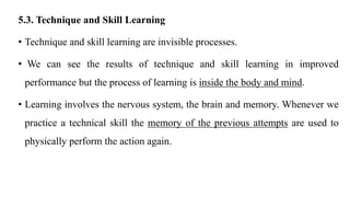 5.3. Technique and Skill Learning
• Technique and skill learning are invisible processes.
• We can see the results of technique and skill learning in improved
performance but the process of learning is inside the body and mind.
• Learning involves the nervous system, the brain and memory. Whenever we
practice a technical skill the memory of the previous attempts are used to
physically perform the action again.
 