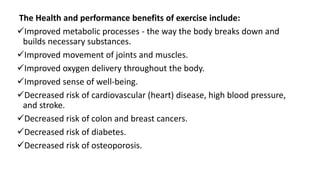 The Health and performance benefits of exercise include:
Improved metabolic processes - the way the body breaks down and
builds necessary substances.
Improved movement of joints and muscles.
Improved oxygen delivery throughout the body.
Improved sense of well-being.
Decreased risk of cardiovascular (heart) disease, high blood pressure,
and stroke.
Decreased risk of colon and breast cancers.
Decreased risk of diabetes.
Decreased risk of osteoporosis.
 