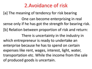 2.Avoidance of risk
[a] The meaning of tendency for risk bearing
One can become enterprising in real
sense only if he has got the strength for bearing risk.
[b] Relation between proportion of risk and return:
There is uncertainty in the industry in
which entrepreneur is ready to undertake an
enterprise because he has to spend on certain
expenses like rent, wages, interest, light, water,
transportation etc. While the income from the sale
of produced goods is uncertain.
 