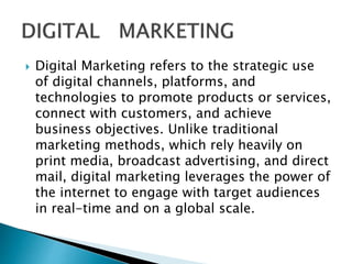  Digital Marketing refers to the strategic use
of digital channels, platforms, and
technologies to promote products or services,
connect with customers, and achieve
business objectives. Unlike traditional
marketing methods, which rely heavily on
print media, broadcast advertising, and direct
mail, digital marketing leverages the power of
the internet to engage with target audiences
in real-time and on a global scale.
 