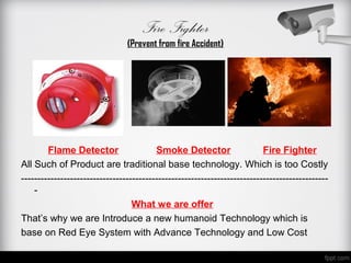 Fire Fighter
                                (Prevent from fire Accident)




        Flame Detector                   Smoke Detector                   Fire Fighter
All Such of Product are traditional base technology. Which is too Costly
----------------------------------------------------------------------------------------------
    -
                                  What we are offer
That’s why we are Introduce a new humanoid Technology which is
base on Red Eye System with Advance Technology and Low Cost
 